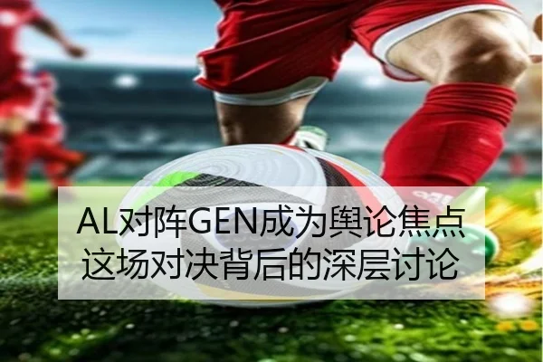 AL对阵GEN成为舆论焦点 这场对决背后的深层讨论