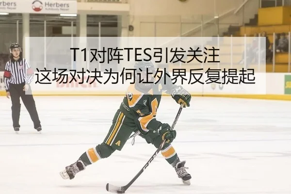 T1对阵TES引发关注 这场对决为何让外界反复提起